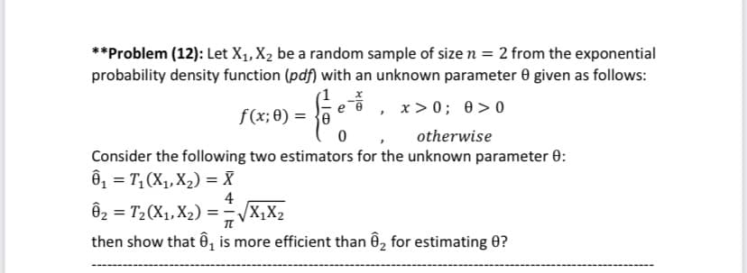 **Problem (12): Let X1, X2 be a random sample of size n = 2 from the exponential
probability density function (pdf) with an unknown parameter 0 given as follows:
f(x; 0) = }e
, x>0; 0>0
otherwise
Consider the following two estimators for the unknown parameter 0:
6, = T,(X1, X2) = X
4
Ô2 = T2(X1, X2) = -X,X2
then show that ê, is more efficient than Ô, for estimating 0?
