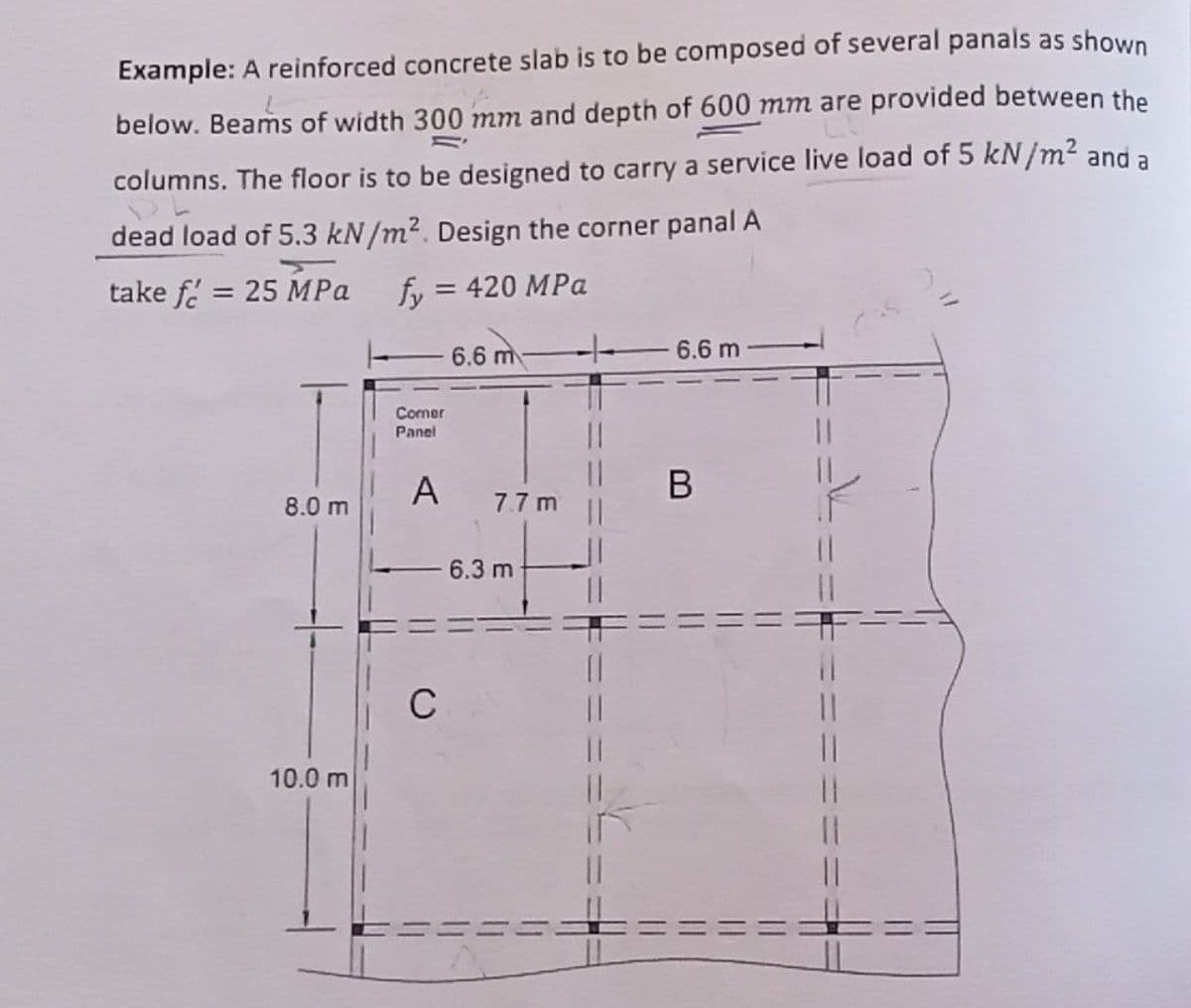 Example: A reinforced concrete slab is to be composed of several panals as shown
below. Beams of width 300 mm and depth of 600 mm are provided between the
columns. The floor is to be designed to carry a service live load of 5 kN/m² and a
dead load of 5.3 kN/m². Design the corner panal A
take f= 25 MPa
fy = 420 MPa
6.6 m
6.6 m
Corner
Panel
A
8.0 m
10.0 m
7.7 m
- 6.3 m
C
11
||
B
||
11