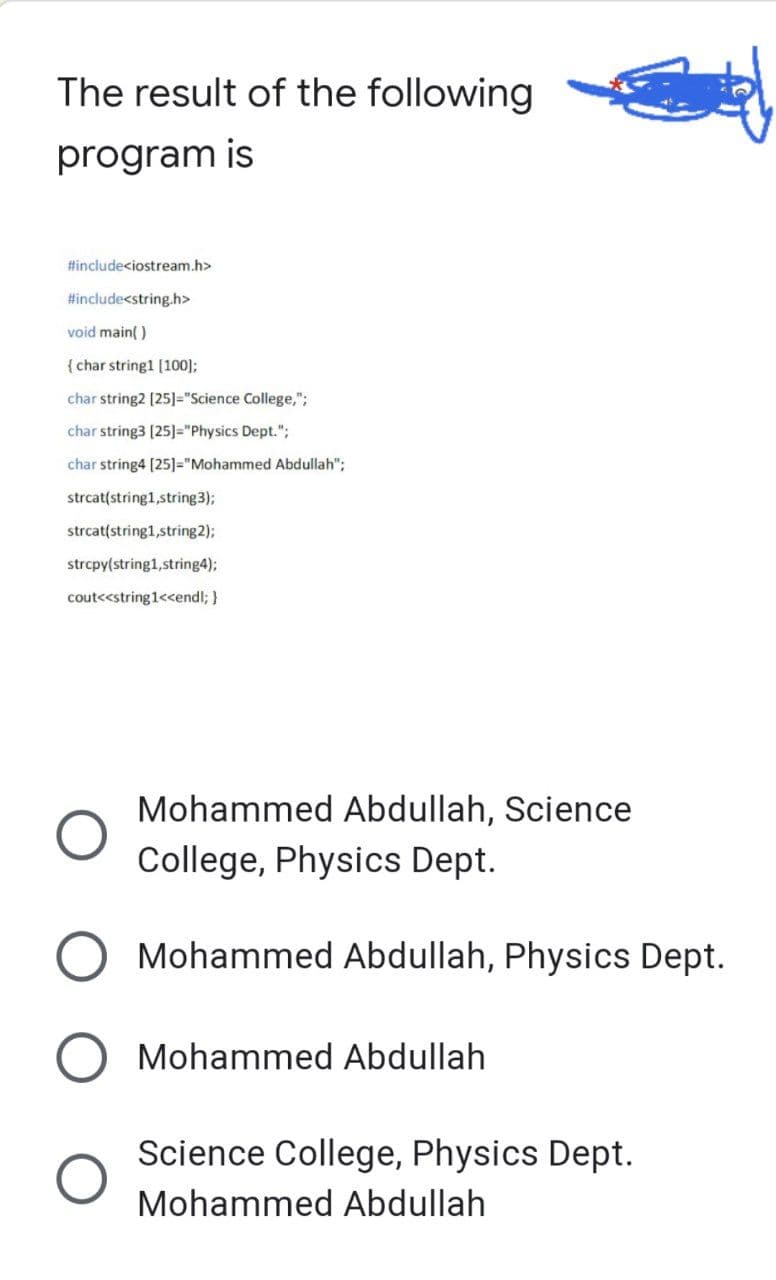 The result of the following
program is
#include<iostream.h>
#include<string.h>
void main()
{ char string1 [100];
char string2 [25]="Science College,";
char string3 [25]="Physics Dept.";
char string4 [25]="Mohammed Abdullah";
strcat(string1,string3);
strcat(string1,string2);
strcpy(string1, string4);
cout<<string1<<endl; }
Mohammed Abdullah, Science
College, Physics Dept.
Mohammed Abdullah, Physics Dept.
Mohammed Abdullah
Science College, Physics Dept.
Mohammed Abdullah