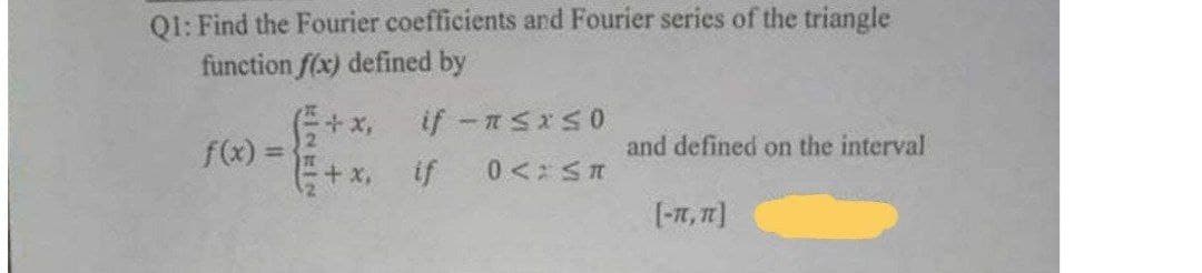 Q1: Find the Fourier coefficients and Fourier series of the triangle
function f(x) defined by
+x, if n<<0
-
f(x)=
and defined on the interval
+x. if 0<: ≤n
[-IT, IT]