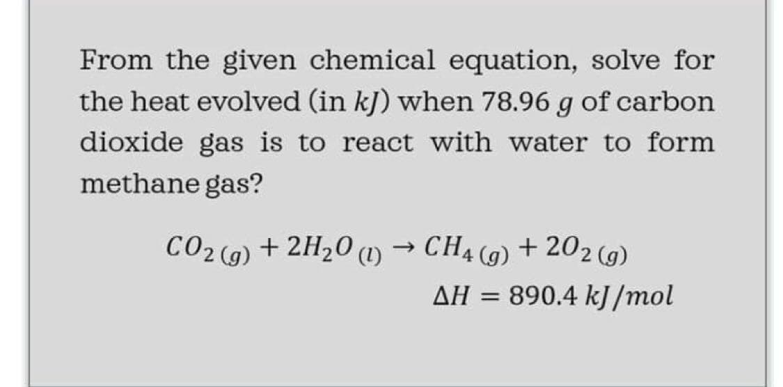 From the given chemical equation, solve for
the heat evolved (in kJ) when 78.96 g of carbon
dioxide gas is to react with water to form
methane gas?
CO2 (9) + 2H20 )
(1)
CH4 (9) + 202 (9)
AH =
ΔΗ
890.4 kJ /mol

