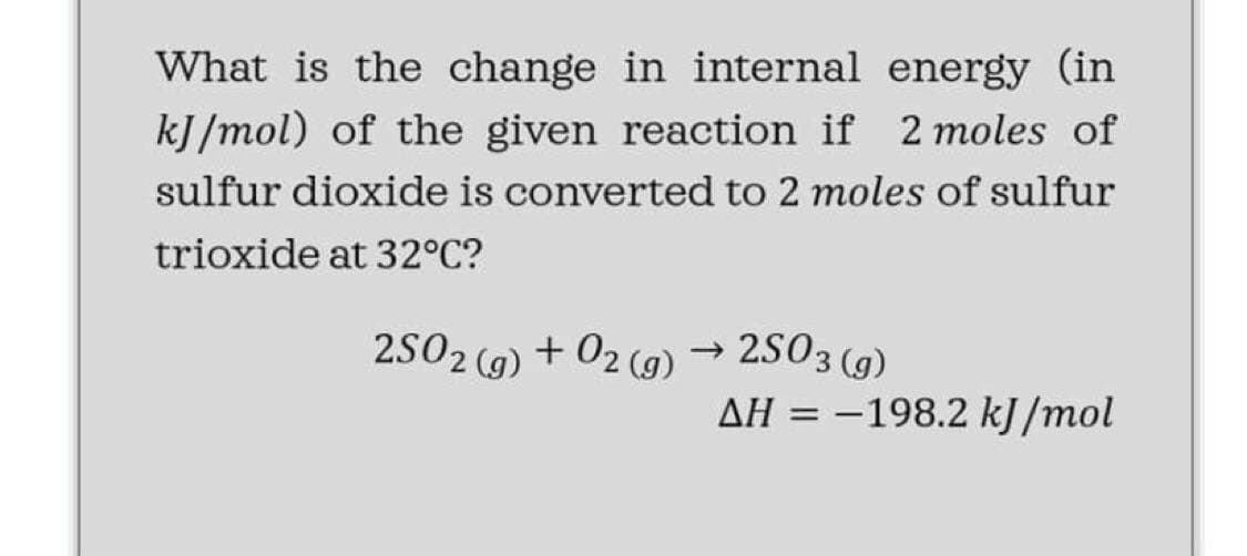 What is the change in internal energy (in
kJ/mol) of the given reaction if 2 moles of
sulfur dioxide is converted to 2 moles of sulfur
trioxide at 32°C?
→ 2S03 (g)
AH = -198.2 kJ /mol
2S02 (g) + 02 (9)
