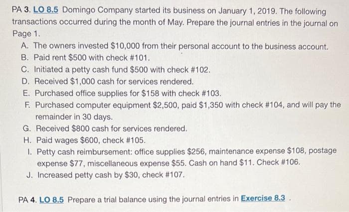 PA 3. LO 8.5 Domingo Company started its business on January 1, 2019. The following
transactions occurred during the month of May. Prepare the journal entries in the journal on
Page 1.
A. The owners invested $10,000 from their personal account to the business account.
B. Paid rent $500 with check #101.
C. Initiated a petty cash fund $500 with check #102.
D. Received $1,000 cash for services rendered.
E. Purchased office supplies for $158 with check #103.
F. Purchased computer equipment $2,500, paid $1,350 with check # 104, and will pay the
remainder in 30 days.
G. Received $800 cash for services rendered.
H. Paid wages $600, check #105.
1. Petty cash reimbursement: office supplies $256, maintenance expense $108, postage
expense $77, miscellaneous expense $55. Cash on hand $11. Check #106.
J. Increased petty cash by $30, check #107.
PA 4. LO 8.5 Prepare a trial balance using the journal entries in Exercise 8.3.