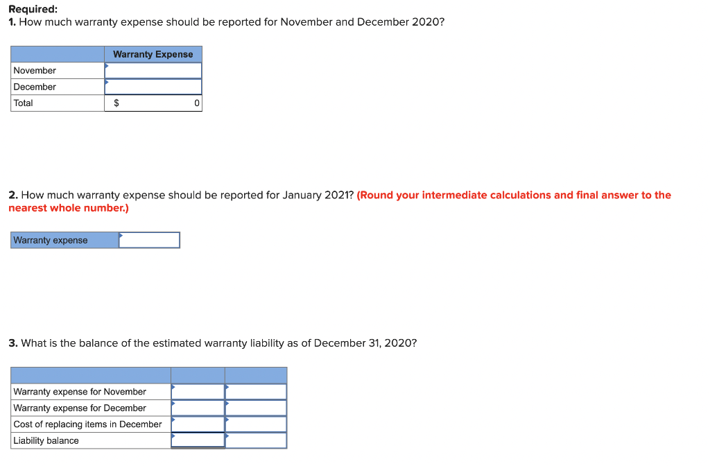 Required:
1. How much warranty expense should be reported for November and December 2020?
November
December
Total
Warranty Expense
Warranty expense
S
2. How much warranty expense should be reported for January 2021? (Round your intermediate calculations and final answer to the
nearest whole number.)
0
3. What is the balance of the estimated warranty liability as of December 31, 2020?
Warranty expense for November
Warranty expense for December
Cost of replacing items in December
Liability balance