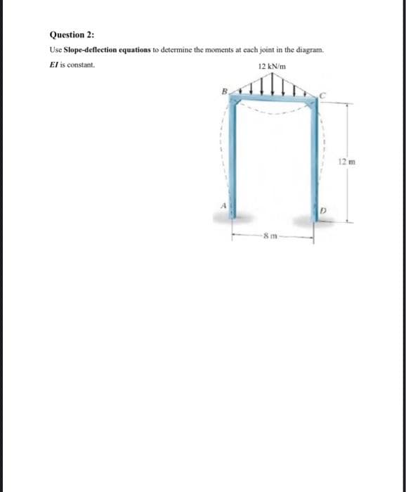 Question 2:
Use Slope-deflection equations to determine the moments at each joint in the diagram.
El is constant.
12 kN/m
8 m-
D
12 m