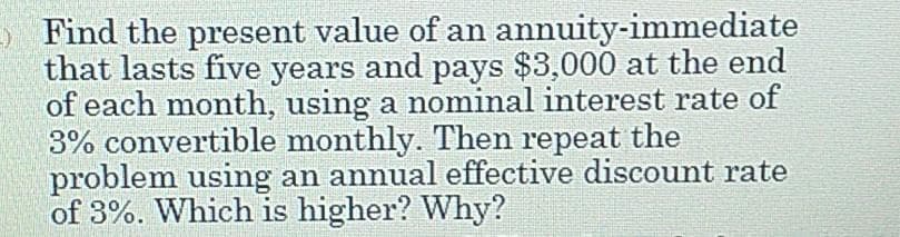 Find the present value of an annuity-immediate
that lasts five years and pays $3,000 at the end
of each month, using a nominal interest rate of
3% convertible monthly. Then repeat the
problem using an annual effective discount rate
of 3%. Which is higher? Why?
