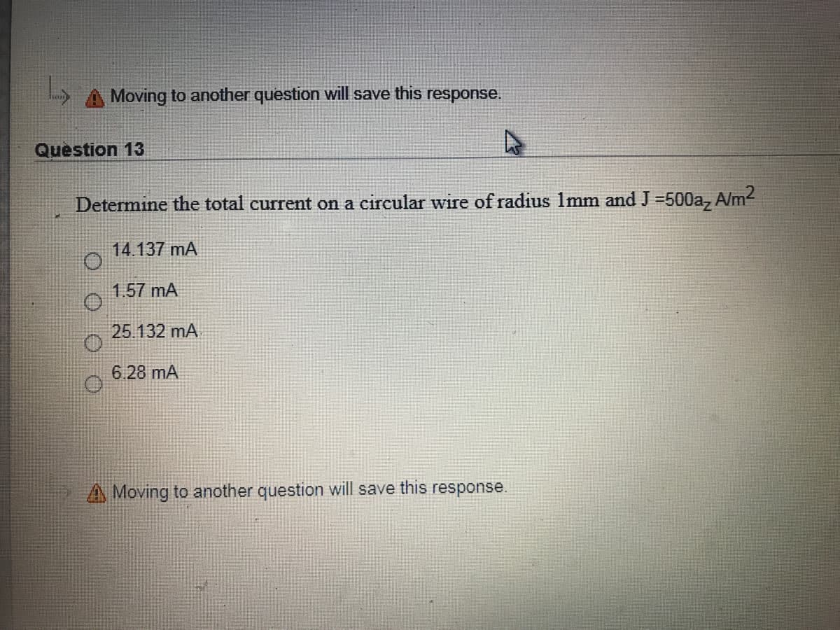 Moving to another question will save this response.
Quèstion 13
Determine the total current on a circular wire of radius 1mm and J =500a, A/m2
14.137 mA
1.57 mA
25.132 mA
6.28 mA
A Moving to another question will save this response.
