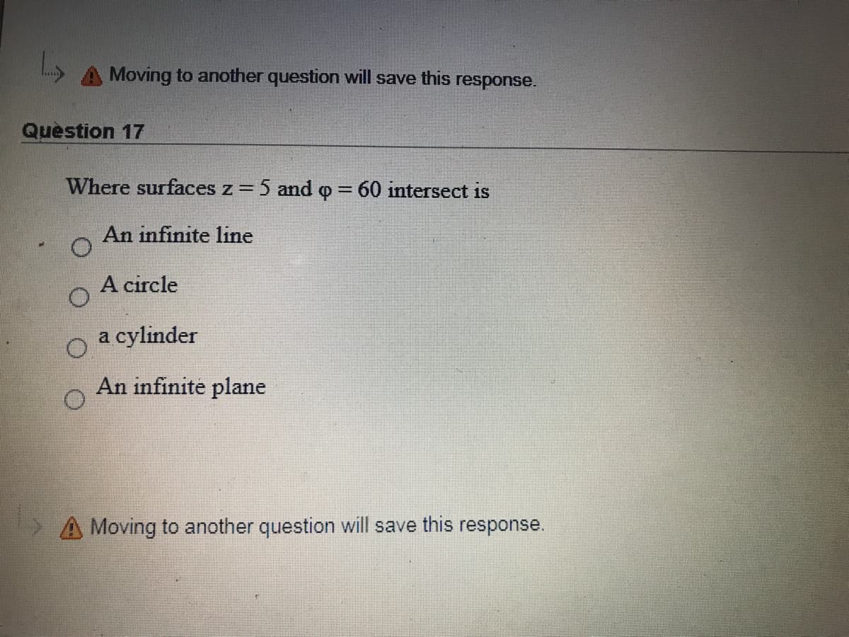 Moving to another question will save this response.
Question 17
Where surfaces z = 5 and o = 60 intersect is
An infinite line
A circle
a cylinder
An infinite plane
A Moving to another question will save this response.
