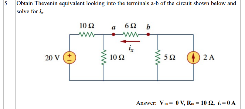 5
Obtain Thevenin equivalent looking into the terminals a-b of the circuit shown below and
solve for i.
10Ω
6Ω
а
2 A
20 V
10 Ω
Answer: VTh = 0 V, Rth = 10 Q, i=0 A
