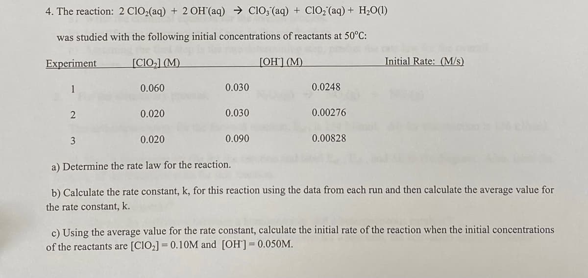 4. The reaction: 2 C102(aq) + 2OH (aq) → ClO3 (aq) + ClO, (aq) + H2O(1)
was studied with the following initial concentrations of reactants at 50°C:
Experiment
[ClO,] (M)
[OH] (M)
Initial Rate: (M/s)
1
0.060
0.030
0.0248
0.020
0.030
0.00276
3
0.020
0.090
0.00828
a) Determine the rate law for the reaction.
b) Calculate the rate constant, k, for this reaction using the data from each run and then calculate the average value for
the rate constant, k.
c) Using the average value for the rate constant, calculate the initial rate of the reaction when the initial concentrations
of the reactants are [CIO2] = 0.10M and [OH]= 0.050M.
