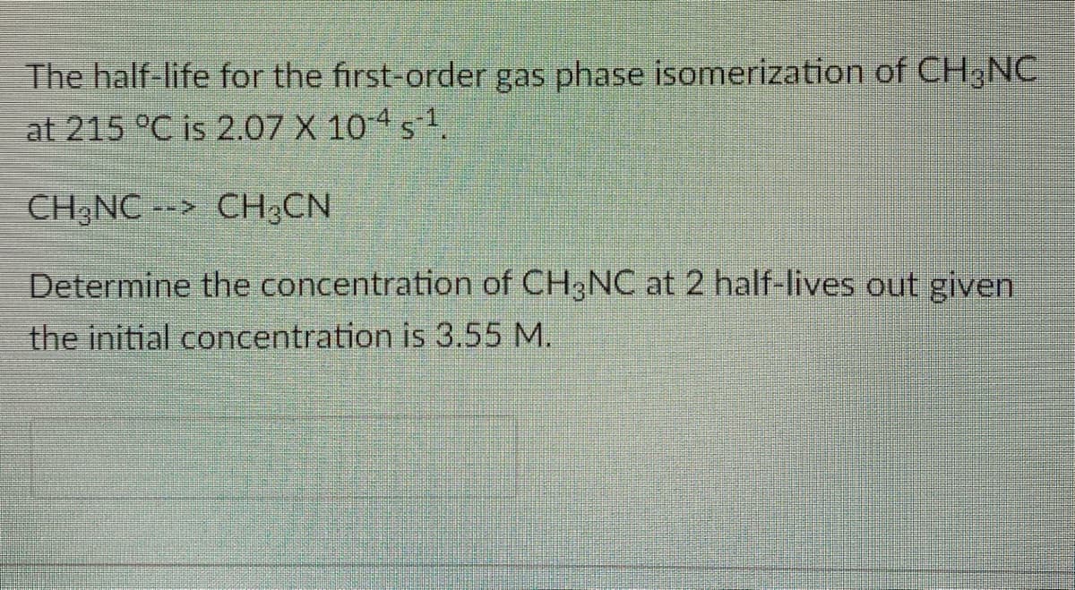 The half-life for the first-order gas phase isomerization of CH,NC
at 215 °C is 2.07 X 10 4 s 1.
CH NC --> CH;CN
Determine the concentration of CH3NC at 2 half-lives out given
the initial concentration is 3.55 M.
