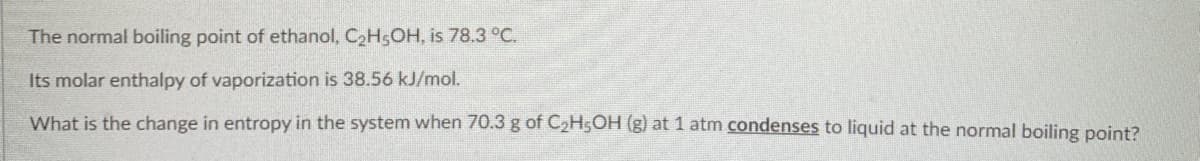 The normal boiling point of ethanol, C2H5OH, is 78.3 °C.
Its molar enthalpy of vaporization is 38.56 kJ/mol.
What is the change in entropy in the system when 70.3 g of C2H5OH (g) at 1 atm condenses to liquid at the normal boiling point?
