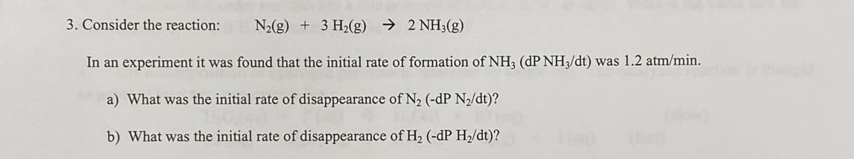 3. Consider the reaction:
N2(g) + 3 H2(g) → 2 NH3(g)
In an experiment it was found that the initial rate of formation of NH3 (dP NH3/dt) was 1.2 atm/min.
a) What was the initial rate of disappearance of N2 (-dP N/dt)?
b) What was the initial rate of disappearance of H2 (-dP H2/dt)?
