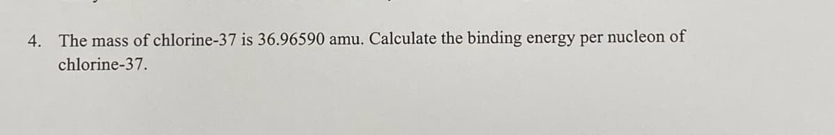 4. The mass of chlorine-37 is 36.96590 amu. Calculate the binding energy per nucleon of
chlorine-37.
