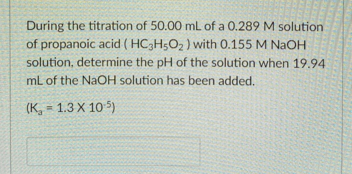 During the titration of 50.00 mL of a 0.289 M solution
of propanoic acid ( HC,H5O2 ) with 0.155 M NaOH
solution, determine the pH of the solution when 19.94
mL of the NaOH solution has been added.
(K, = 1.3 X 10 5)
