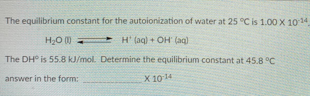 The equilibrium constant for the autoionization of water at 25 °C is 1.00 X 1014
H2O (1) =
H (aq)+ OH (aq)
The DH° is 55.8 kJ/mol. Determine the equilibrium constant at 45.8 °C
answer in the form:
X 10 14

