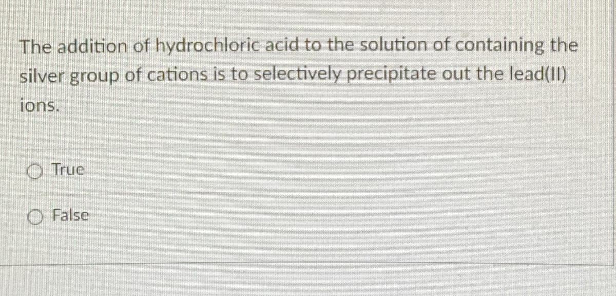 The addition of hydrochloric acid to the solution of containing the
silver group of cations is to selectively precipitate out the lead(II)
ions.
O True
O False
