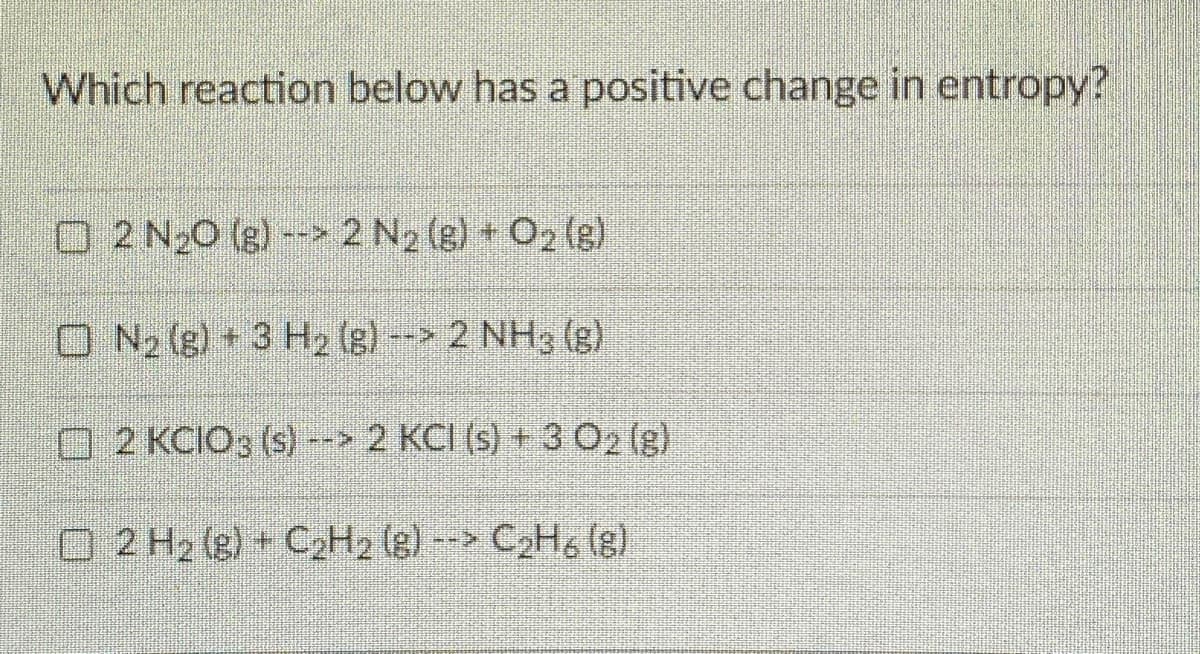 Which reaction below has a positive change in entropy?
O 2 N20 (g) --> 2 N2 (g) O2 (e)
O N2 (g) + 3 H2 (g) -- 2 NH3 (g)
O 2 KCIO3 (s) --> 2 KCI (s) + 3 O2 (g)
O 2 H2 (e) C2H2 (g)--> C2H, (g).
