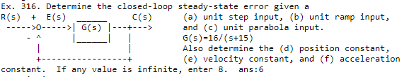 Ex. 316. Determine the closed-loop steady-state error given a
R(s) + E(s)
->0----->| G(s) |---+--->
(a) unit step input, (b) unit ramp input,
and (c) unit parabola input.
G(s)=16/(s+15)
Also determine the (d) position constant,
(e) velocity constant, and (f) acceleration
C(s)
constant.
If any value is infinite, enter 8.
ans:6
