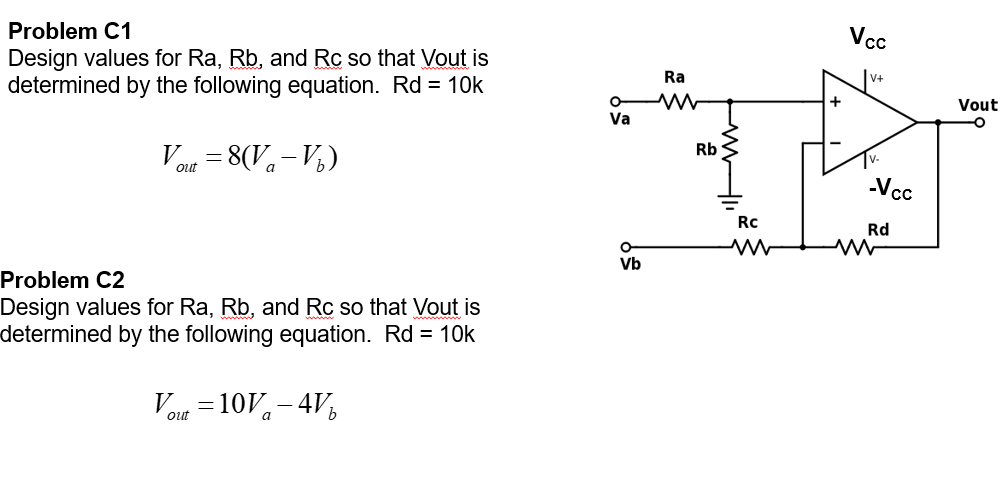 Problem C1
Vc
Design values for Ra, Rb, and Rc so that Vout is
determined by the following equation. Rd = 10k
Ra
v+
Vout
Va
Vout = 8(Va-V½)
Rb
-Vcc
%3D
Rc
Rd
Vb
Problem C2
Design values for Ra, Rb, and Rc so that Vout is
determined by the following equation. Rd = 10k
Vou =10V- 4V,
