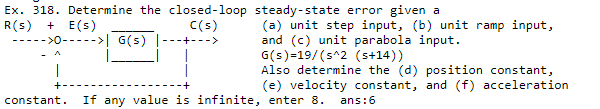 Ex. 318. Determine the closed-loop steady-state error given a
R(s)
----->0-----> G(s)
+ E(s)
C(s)
(a) unit step input, (b) unit ramp input,
and (c) unit parabola input.
G(s)=19/(s^2 (s+14))
Also determine the (d) position constant,
(e) velocity constant, and (f) acceleration
+-
-+
constant.
If any value is infinite, enter 8.
ans:6
