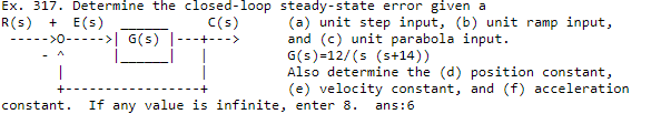 Ex. 317. Determine the closed-loop steady-state error given a
R(s)
+ E(s)
>0----->| G(s) 1---+--->
C(s)
(a) unit step input, (b) unit ramp input,
and (c) unit parabola input.
G(s)=12/(s (s+14))
Also determine the (d) position constant,
(e) velocity constant, and (f) acceleration
|
constant.
If any value is infinite, enter 8.
ans:6
