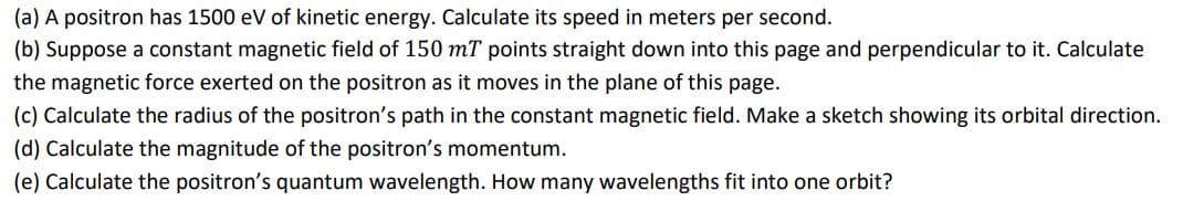 (a) A positron has 1500 eV of kinetic energy. Calculate its speed in meters per second.
(b) Suppose a constant magnetic field of 150 mT points straight down into this page and perpendicular to it. Calculate
the magnetic force exerted on the positron as it moves in the plane of this page.
(c) Calculate the radius of the positron's path in the constant magnetic field. Make a sketch showing its orbital direction.
(d) Calculate the magnitude of the positron's momentum.
(e) Calculate the positron's quantum wavelength. How many wavelengths fit into one orbit?
