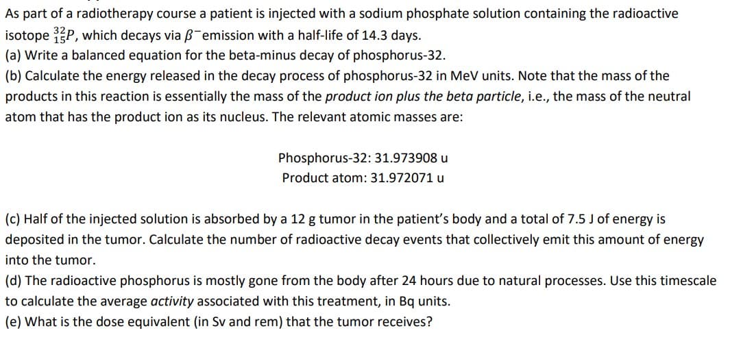 As part of a radiotherapy course a patient is injected with a sodium phosphate solution containing the radioactive
isotope P, which decays via B-emission with a half-life of 14.3 days.
(a) Write a balanced equation for the beta-minus decay of phosphorus-32.
(b) Calculate the energy released in the decay process of phosphorus-32 in MeV units. Note that the mass of the
products in this reaction is essentially the mass of the product ion plus the beta particle, i.e., the mass of the neutral
atom that has the product ion as its nucleus. The relevant atomic masses are:
Phosphorus-32: 31.973908 u
Product atom: 31.972071 u
(c) Half of the injected solution is absorbed by a 12 g tumor in the patient's body and a total of 7.5 J of energy is
deposited in the tumor. Calculate the number of radioactive decay events that collectively emit this amount of energy
into the tumor.
(d) The radioactive phosphorus is mostly gone from the body after 24 hours due to natural processes. Use this timescale
to calculate the average activity associated with this treatment, in Bq units.
(e) What is the dose equivalent (in Sv and rem) that the tumor receives?
