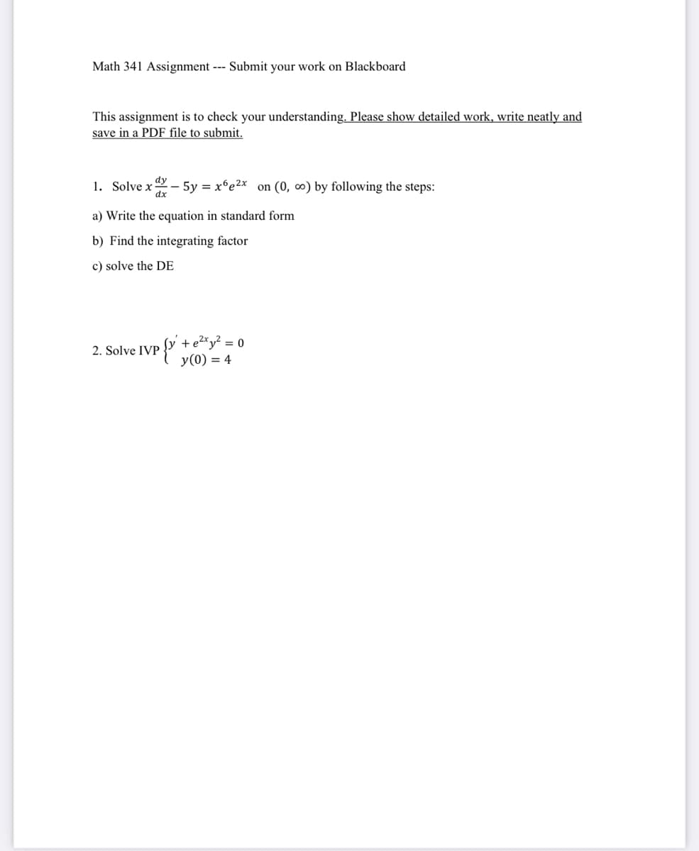 Math 341 Assignment --- Submit your work on Blackboard
This assignment is to check your understanding. Please show detailed work, write neatly and
save in a PDF file to submit.
1. Solvex - 5y = x6e²x on (0, ∞o) by following the steps:
a) Write the equation in standard form
b) Find the integrating factor
c) solve the DE
2. Solve IVP
+ e²xy² = 0
y (0) = 4
{²+