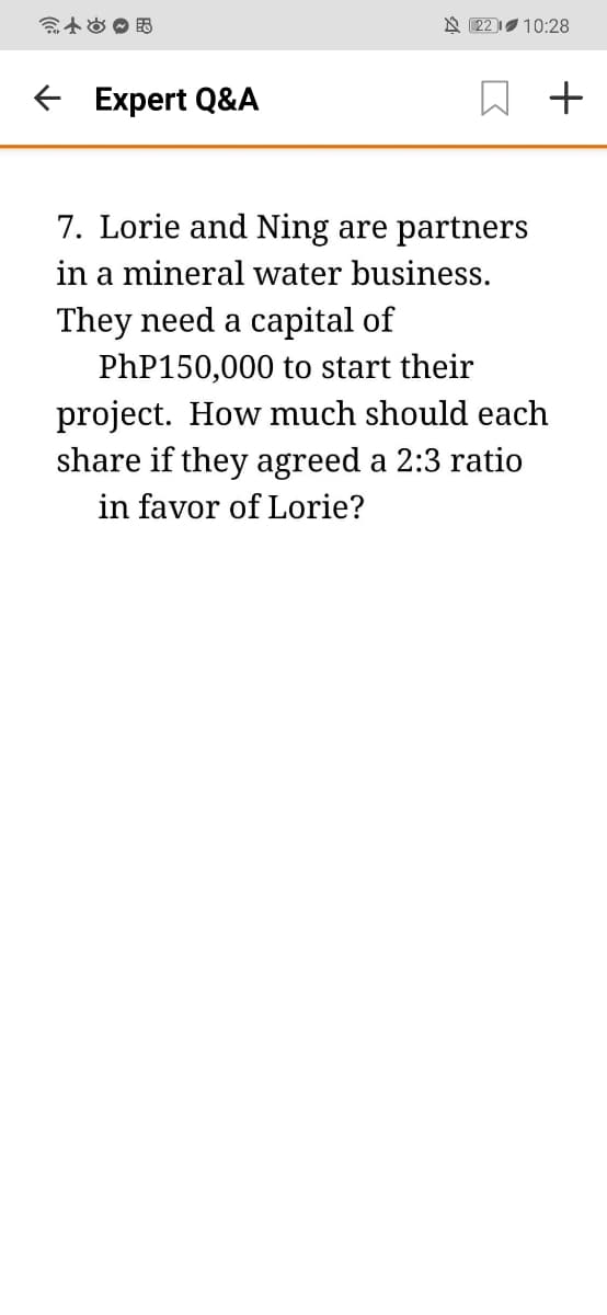 N 22 10:28
E Expert Q&A
7. Lorie and Ning are partners
in a mineral water business.
They need a capital of
PhP150,000 to start their
project. How much should each
share if they agreed a 2:3 ratio
in favor
Lorie?
