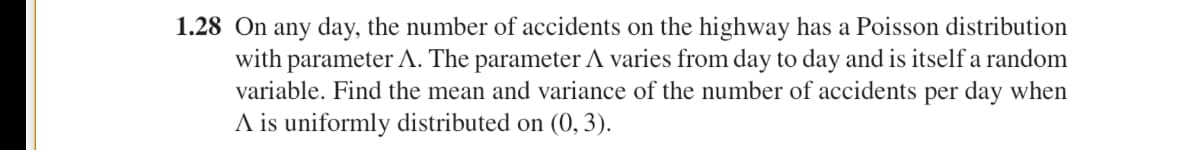 1.28 On any day, the number of accidents on the highway has a Poisson distribution
with parameter A. The parameter A varies from day to day and is itself a random
variable. Find the mean and variance of the number of accidents per day when
A is uniformly distributed on (0, 3).
