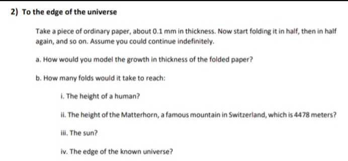 2) To the edge of the universe
Take a piece of ordinary paper, about 0.1 mm in thickness. Now start folding it in half, then in half
again, and so on. Assume you could continue indefinitely.
a. How would you model the growth in thickness of the folded paper?
b. How many folds would it take to reach:
I. The height of a human?
ii. The height of the Matterhorn, a famous mountain in Switzerland, which is 4478 meters?
ii. The sun?
iv. The edge of the known universe?
