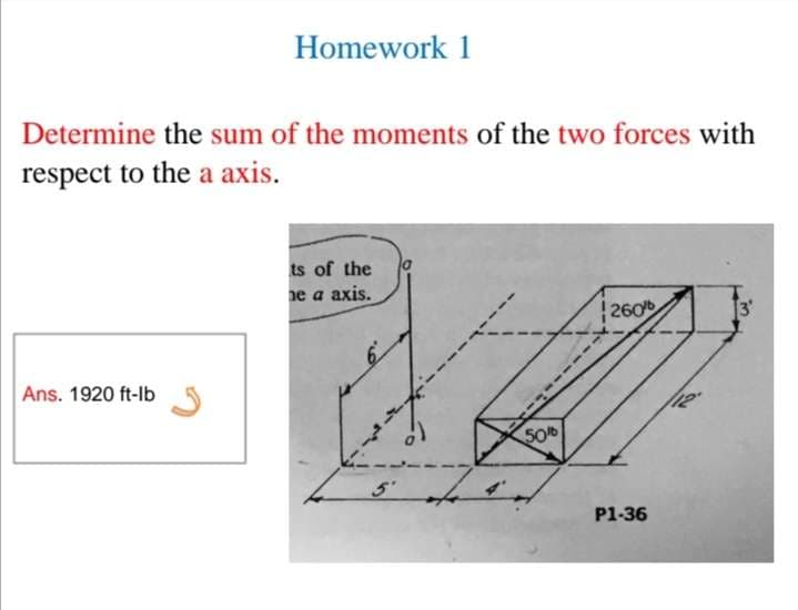 Homework 1
Determine the sum of the moments of the two forces with
respect to the a axis.
ts of the
e a axis.
|260
3'
Ans. 1920 ft-lb
50
P1-36
