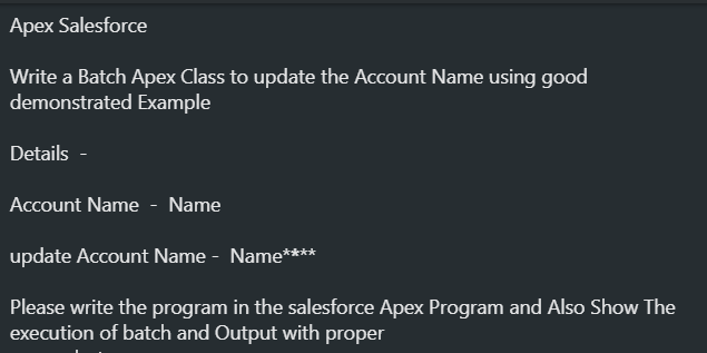 Apex Salesforce
Write a Batch Apex Class to update the Account Name using good
demonstrated Example
Details -
Account Name - Name
update Account Name - Name****
Please write the program in the salesforce Apex Program and Also Show The
execution of batch and Output with proper
