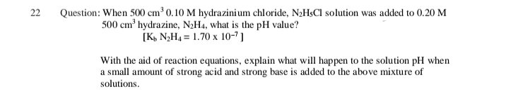 22
Question: When 500 cm³ 0.10 M hydrazinium chloride, N2H$CI solution was added to 0.20 M
500 cm hydrazine, N2H4, what is the pH value?
[K, N,H4 = 1.70 x 10-7 ]
With the aid of reaction equations, explain what will happen to the solution pH when
a small amount of strong acid and strong base is added to the above mixture of
solutions.
