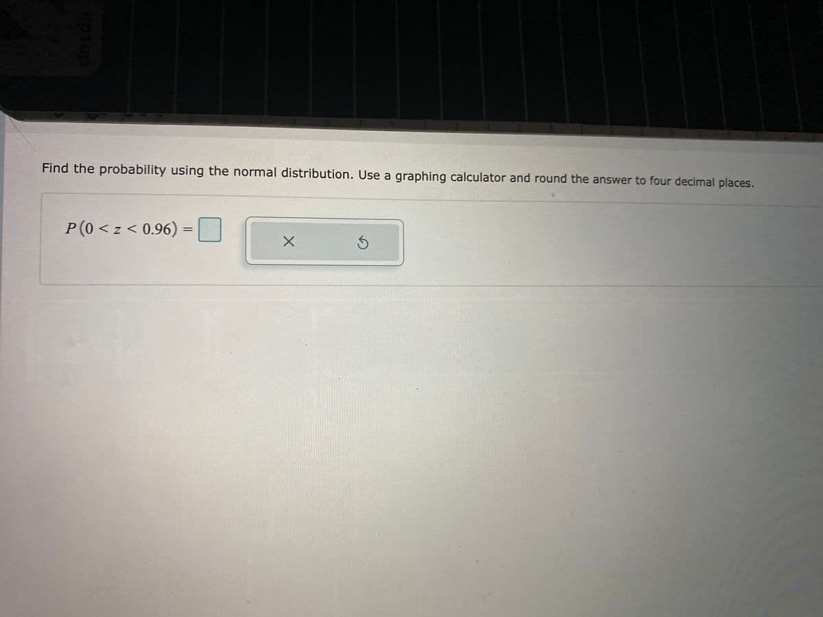 Find the probability using the normal distribution. Use a graphing calculator and round the answer to four decimal places.
P(0 < z < 0.96) =|
upsup
