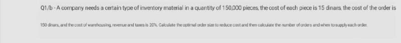 Q1/b -A company needs a certain type of inventory material in a quantity of 150,000 pieces, the cost of each piece is 15 dinars, the cost of the order is
150 dinars, and the cost of warehousing reverue and tases is 20%. Cakculate the optimal order size to reduce cost and then calculate the number ofarders and when to supply each order
