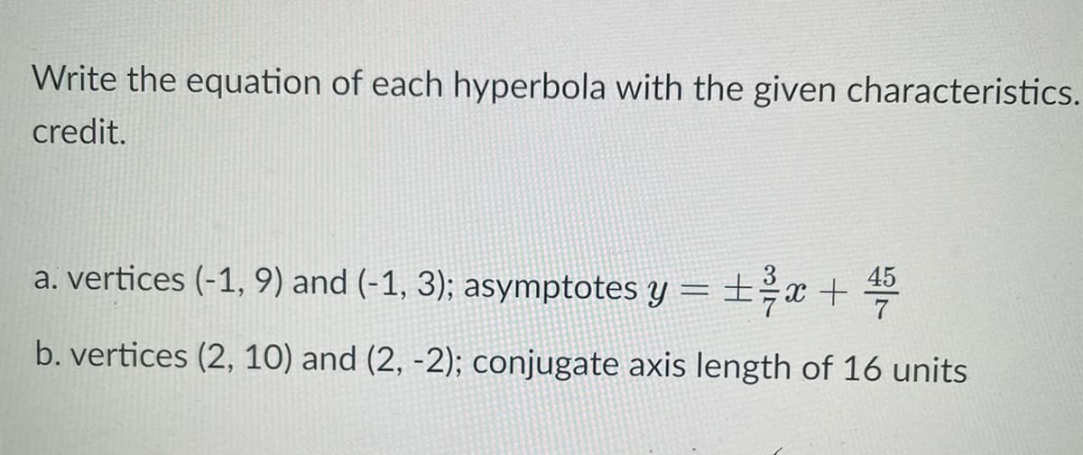 Write the equation of each hyperbola with the given characteristics.
credit.
土号
45
a. vertices (-1, 9) and (-1, 3); asymptotes y =±x + =
7
b. vertices (2, 10) and (2, -2); conjugate axis length of 16 units

