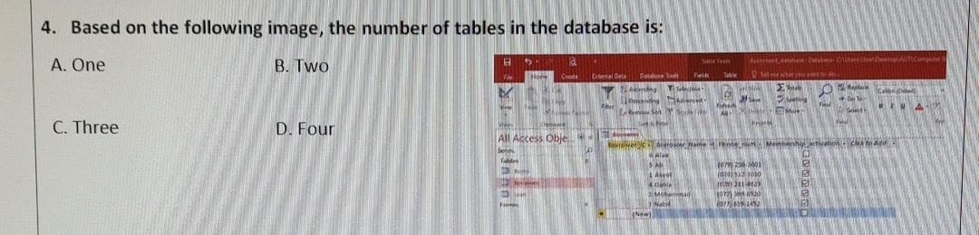 4. Based on the following image, the number of tables in the database is:
A. One
B. Two
C. Three
D. Four
B
Vide
M
Tablet
5.
Ha
Mies
All Access Obje
Seven
Mich
F
Form
3
Canal Deta
Abi
21 d
Table feels
Datbl Fields Ta
c
Ve
SAL
A
SHASTRA
(New)
4 Dani
2 Mohamad
Nabil
All
Actement de Catate: OlhereTo
Te
Σμαρ
#Save
Print
More
1079) 256-5001
(425121030
(0) 231-4429
1072) 8530
(077) 439-1452
Boer Name inde Membership, activation Cack to Adu
Alam
O
E
E
016-
Seleith
Wall
Ca
UA