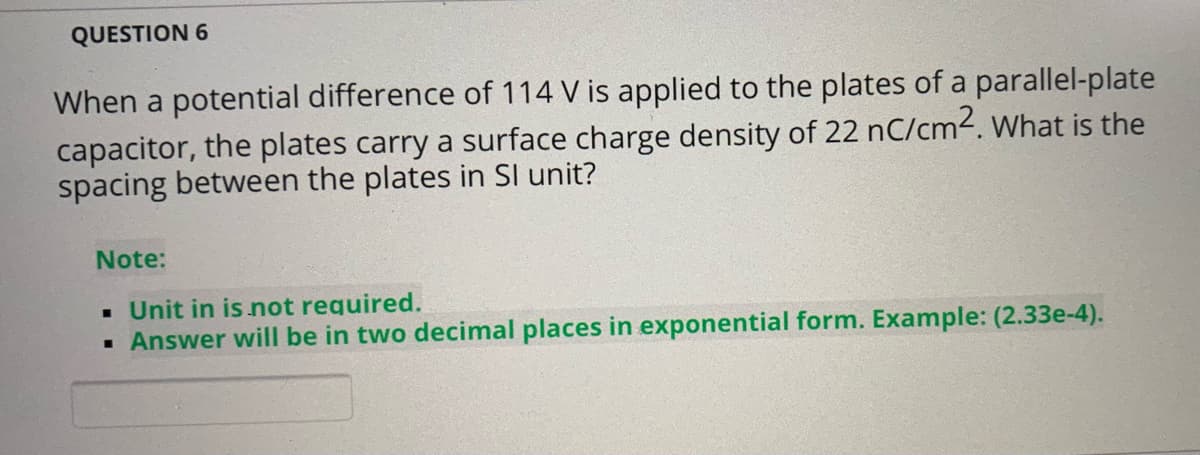 QUESTION 6
When a potential difference of 114 V is applied to the plates of a parallel-plate
capacitor, the plates carry a surface charge density of 22 nC/cm2. What is the
spacing between the plates in Sl unit?
Note:
• Unit in is not required.
· Answer will be in two decimal places in exponential form. Example: (2.33e-4).
