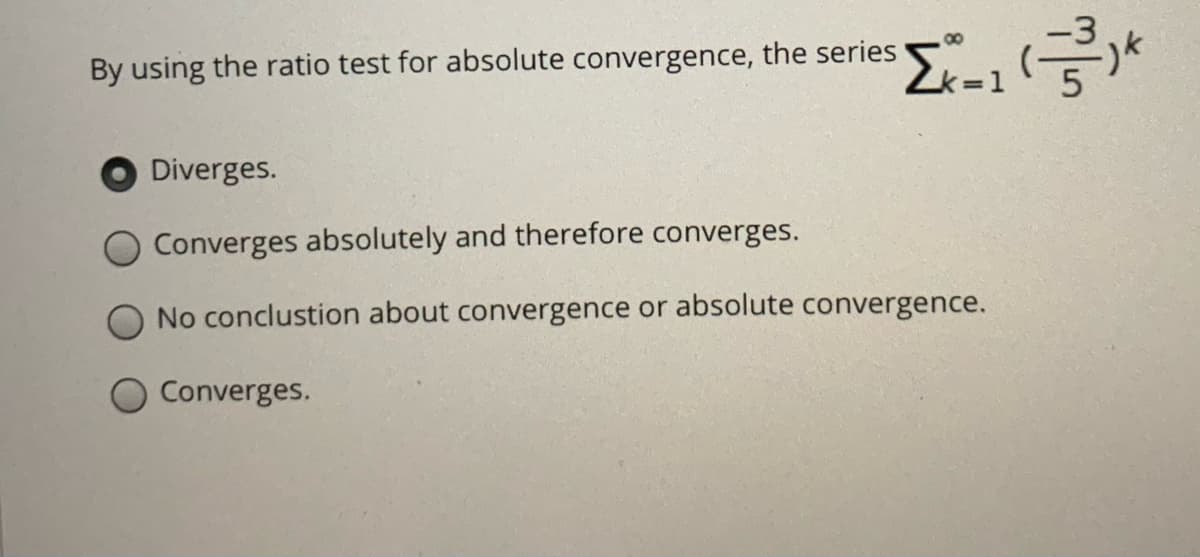 00
By using the ratio test for absolute convergence, the series
Diverges.
Converges absolutely and therefore converges.
No conclustion about convergence or absolute convergence.
Converges.
