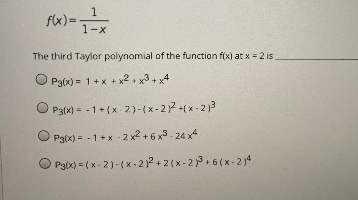 1
f(x)=-
1-X
The third Taylor polynomial of the function f(x) at x = 2 is
O P3(x) = 1+ x + x2 + x3 + x4
P3(x) = - 1 + (x - 2)-(x- 2)2 +( x - 2)3
O P3(x) = - 1 + x - 2 x2 + 6 x3 - 24 x4
O P3(x) = ( x - 2) -(x-2)2 + 2 (x - 2 )3 + 6 (x-2 )4
