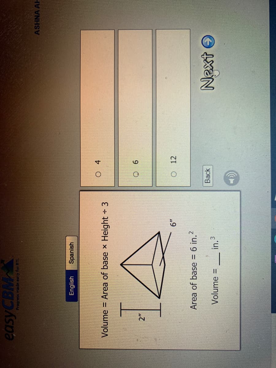 easyCBM
ASHNA AH
English
Spanish
Volume
= Area of base x Height 3
9.
O 12
Area of base = 6 in.?
Next O
Back
Volume:
in.3
%3D
