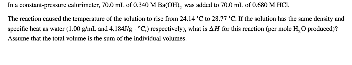 In a constant-pressure calorimeter, 70.0 mL of 0.340 M Ba(OH), was added to 70.0 mL of 0.680 M HCI.
2
The reaction caused the temperature of the solution to rise from 24.14 °C to 28.77 °C. If the solution has the same density and
specific heat as water (1.00 g/mL and 4.184J/g · °C,) respectively), what is AH for this reaction (per mole H, O produced)?
Assume that the total volume is the sum of the individual volumes.
