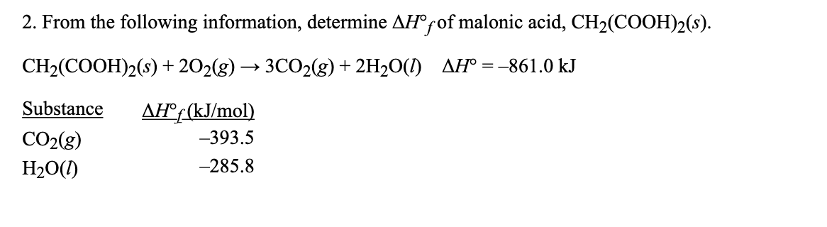 2. From the following information, determine AH°fof malonic acid, CH2(COOH)2(s).
CH2(COOH)2(s) + 202(g) → 3CO2(g) + 2H2O(I) AH° =-861.0 kJ
Substance
AH®f (kJ/mol)
CO2(g)
-393.5
H2O(1)
-285.8
