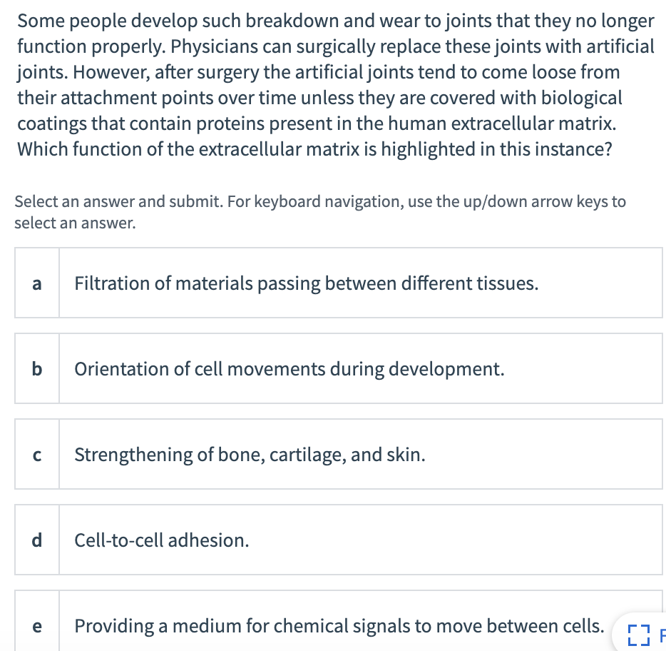 Some people develop such breakdown and wear to joints that they no longer
function properly. Physicians can surgically replace these joints with artificial
joints. However, after surgery the artificial joints tend to come loose from
their attachment points over time unless they are covered with biological
coatings that contain proteins present in the human extracellular matrix.
Which function of the extracellular matrix is highlighted in this instance?
Select an answer and submit. For keyboard navigation, use the up/down arrow keys to
select an answer.
a
Filtration of materials passing between different tissues.
b
Orientation of cell movements during development.
C
Strengthening of bone, cartilage, and skin.
d
Cell-to-cell adhesion.
e
Providing a medium for chemical signals to move between cells.
