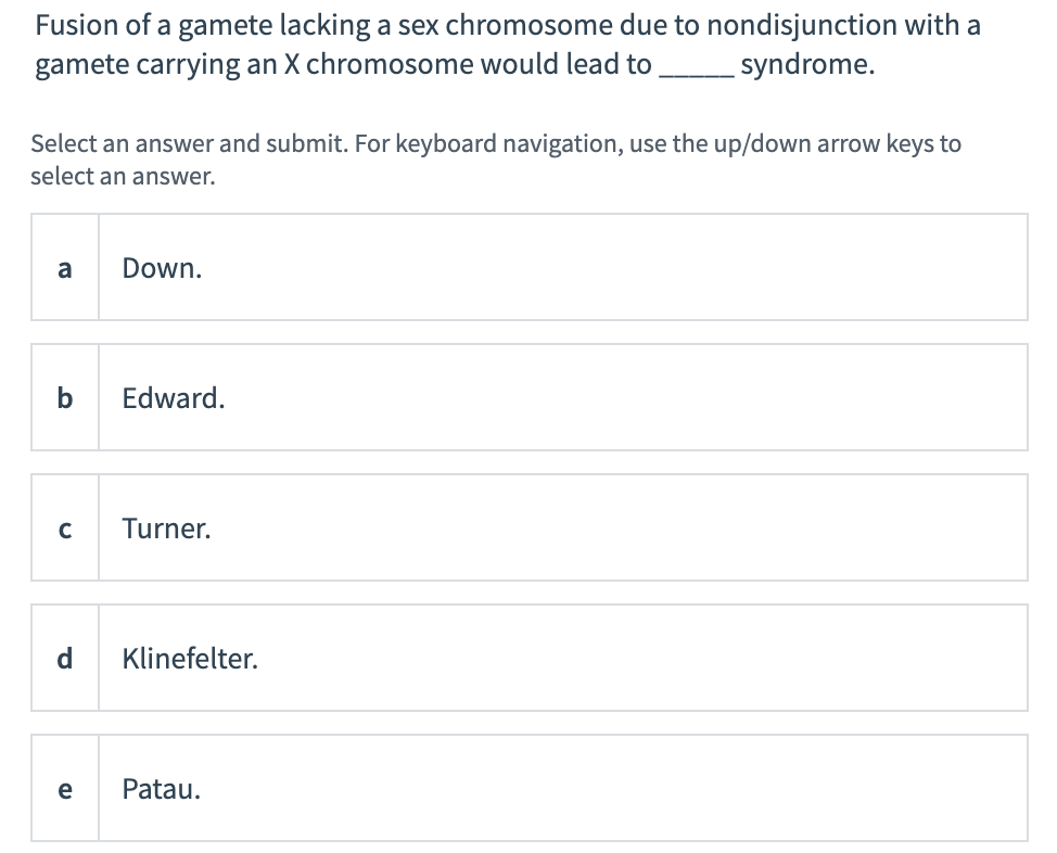 Fusion of a gamete lacking a sex chromosome due to nondisjunction with a
gamete carrying an X chromosome would lead to
syndrome.
Select an answer and submit. For keyboard navigation, use the up/down arrow keys to
select an answer.
a
Down.
b
Edward.
Turner.
Klinefelter.
e
Patau.
