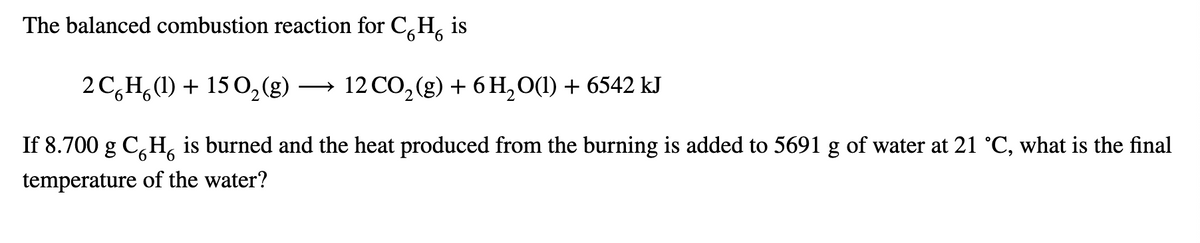 The balanced combustion reaction for C,H,
is
2 C,H,(1) + 15 O,(g)
12 CO, (g) + 6 H, O(1) + 6542 kJ
If 8.700 g C,H, is burned and the heat produced from the burning is added to 5691 g of water at 21 °C, what is the final
9.
temperature of the water?
