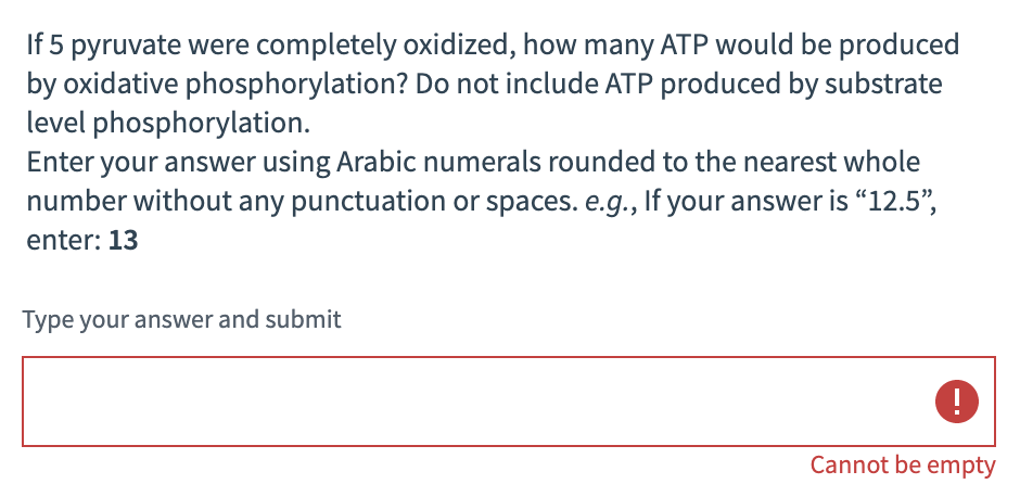 If 5 pyruvate were completely oxidized, how many ATP would be produced
by oxidative phosphorylation? Do not include ATP produced by substrate
level phosphorylation.
Enter your answer using Arabic numerals rounded to the nearest whole
number without any punctuation or spaces. e.g., If your answer is “12.5",
enter: 13
Type your answer and submit
Cannot be empty
