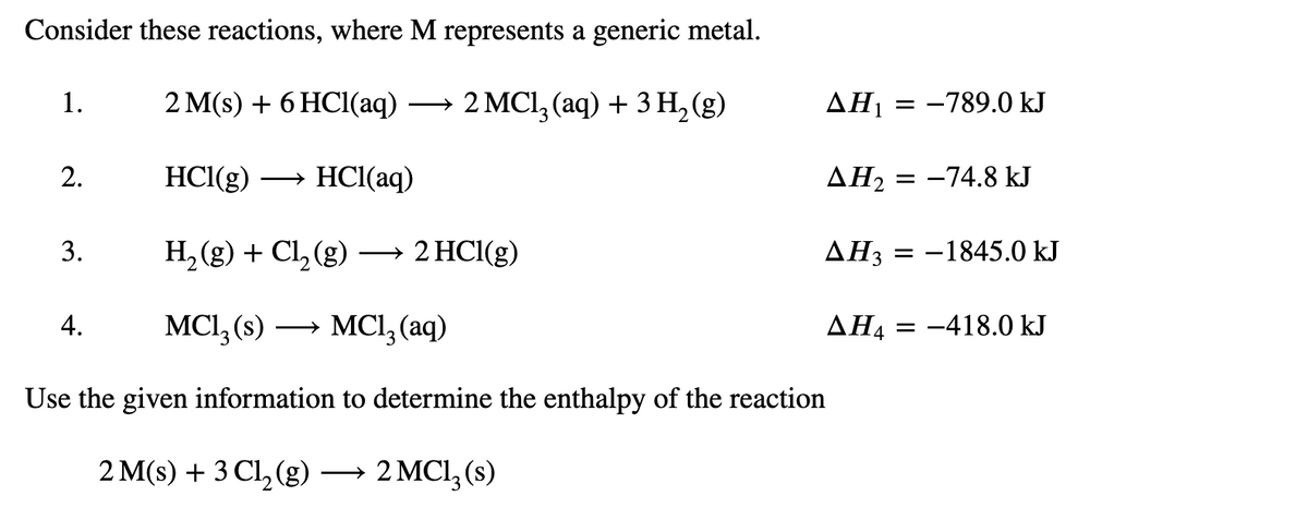 Consider these reactions, where M represents a generic metal.
1.
2 M(s) + 6 HCI(aq) → 2 MCl, (aq) + 3 H, (g)
AH1 = -789.0 kJ
2.
HCl(g)
HCl(aq)
ΔΗ
= -74.8 kJ
3.
H, (g) + Cl, (g) → 2 HCl(g)
AH3
= -1845.0 kJ
4.
MCI, (s)
→ MCl, (aq)
ΔΗ4
= -418.0 kJ
Use the given information to determine the enthalpy of the reaction
2 M(s) + 3 Cl, (g) → 2 MCI, (s)
